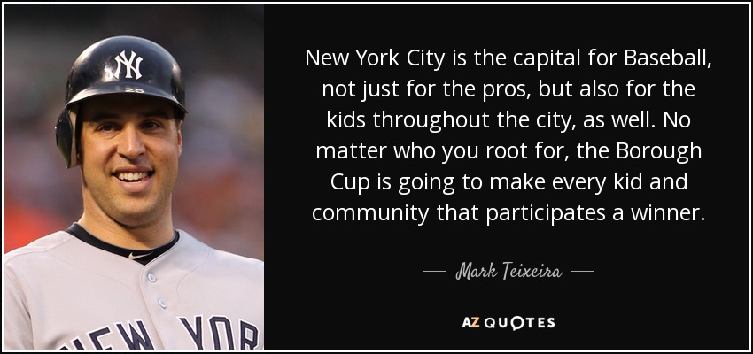 New York City is the capital for Baseball, not just for the pros, but also for the kids throughout the city, as well. No matter who you root for, the Borough Cup is going to make every kid and community that participates a winner. - Mark Teixeira