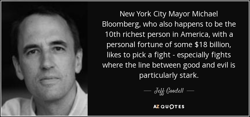 New York City Mayor Michael Bloomberg, who also happens to be the 10th richest person in America, with a personal fortune of some $18 billion, likes to pick a fight - especially fights where the line between good and evil is particularly stark. - Jeff Goodell