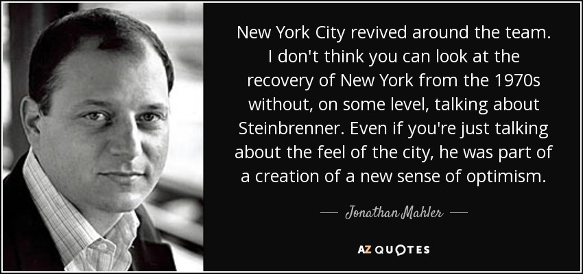 New York City revived around the team. I don't think you can look at the recovery of New York from the 1970s without, on some level, talking about Steinbrenner. Even if you're just talking about the feel of the city, he was part of a creation of a new sense of optimism. - Jonathan Mahler