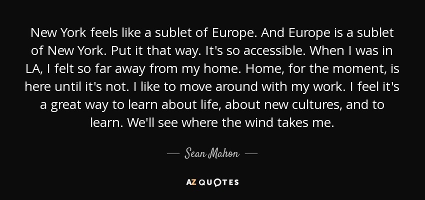 New York feels like a sublet of Europe. And Europe is a sublet of New York. Put it that way. It's so accessible. When I was in LA, I felt so far away from my home. Home, for the moment, is here until it's not. I like to move around with my work. I feel it's a great way to learn about life, about new cultures, and to learn. We'll see where the wind takes me. - Sean Mahon