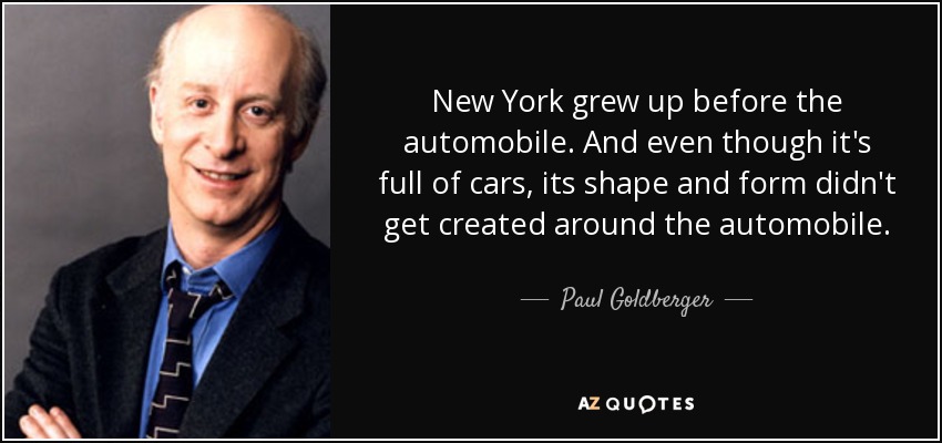 New York grew up before the automobile. And even though it's full of cars, its shape and form didn't get created around the automobile. - Paul Goldberger