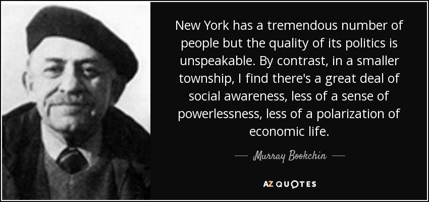 New York has a tremendous number of people but the quality of its politics is unspeakable. By contrast, in a smaller township, I find there's a great deal of social awareness, less of a sense of powerlessness, less of a polarization of economic life. - Murray Bookchin