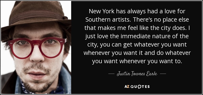 New York has always had a love for Southern artists. There's no place else that makes me feel like the city does. I just love the immediate nature of the city, you can get whatever you want whenever you want it and do whatever you want whenever you want to. - Justin Townes Earle