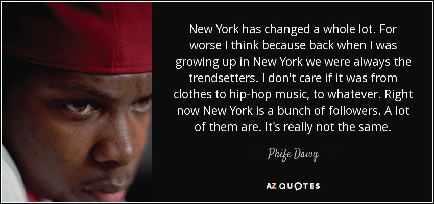 New York has changed a whole lot. For worse I think because back when I was growing up in New York we were always the trendsetters. I don't care if it was from clothes to hip-hop music, to whatever. Right now New York is a bunch of followers. A lot of them are. It's really not the same. - Phife Dawg