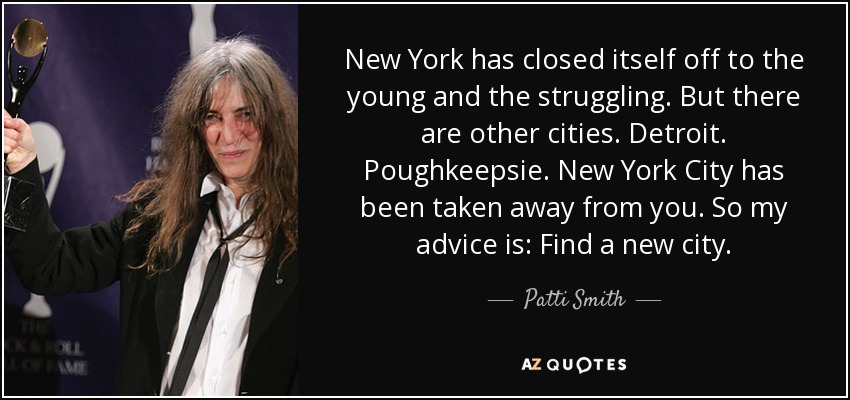 New York has closed itself off to the young and the struggling. But there are other cities. Detroit. Poughkeepsie. New York City has been taken away from you. So my advice is: Find a new city. - Patti Smith