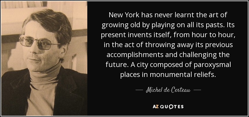 New York has never learnt the art of growing old by playing on all its pasts. Its present invents itself, from hour to hour, in the act of throwing away its previous accomplishments and challenging the future. A city composed of paroxysmal places in monumental reliefs. - Michel de Certeau