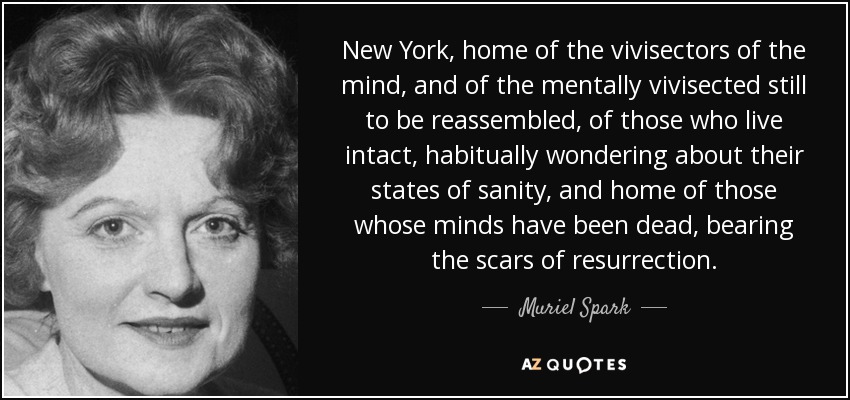 New York, home of the vivisectors of the mind, and of the mentally vivisected still to be reassembled, of those who live intact, habitually wondering about their states of sanity, and home of those whose minds have been dead, bearing the scars of resurrection. - Muriel Spark