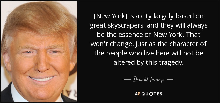 [New York] is a city largely based on great skyscrapers, and they will always be the essence of New York. That won't change, just as the character of the people who live here will not be altered by this tragedy. - Donald Trump