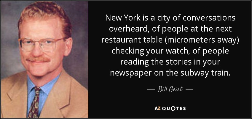 New York is a city of conversations overheard, of people at the next restaurant table (micrometers away) checking your watch, of people reading the stories in your newspaper on the subway train. - Bill Geist