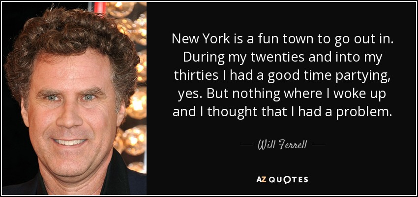 New York is a fun town to go out in. During my twenties and into my thirties I had a good time partying, yes. But nothing where I woke up and I thought that I had a problem. - Will Ferrell