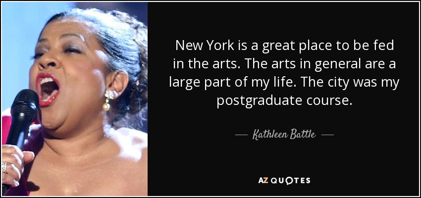 New York is a great place to be fed in the arts. The arts in general are a large part of my life. The city was my postgraduate course. - Kathleen Battle