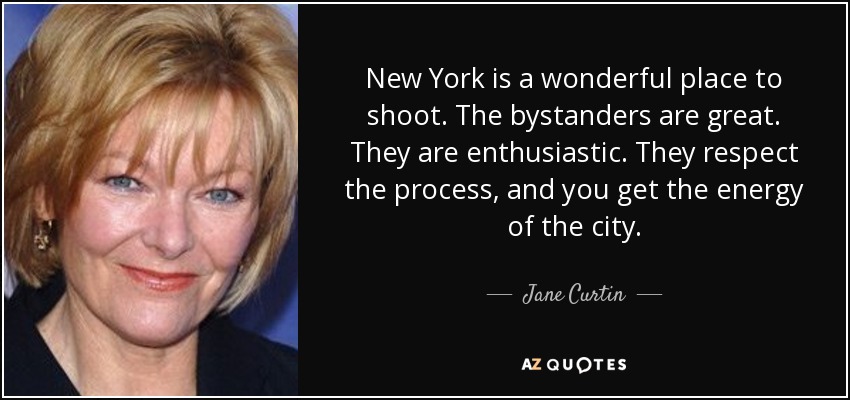 New York is a wonderful place to shoot. The bystanders are great. They are enthusiastic. They respect the process, and you get the energy of the city. - Jane Curtin