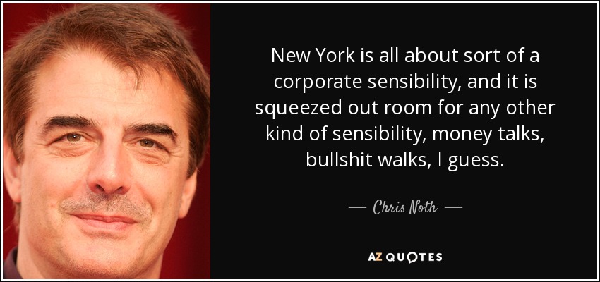 New York is all about sort of a corporate sensibility, and it is squeezed out room for any other kind of sensibility, money talks, bullshit walks, I guess. - Chris Noth