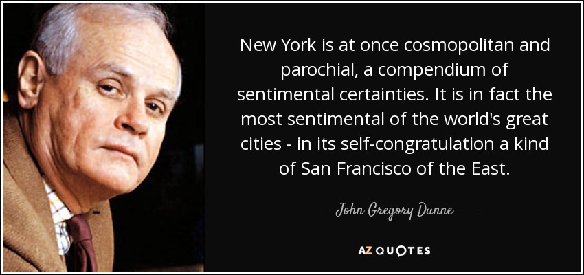 New York is at once cosmopolitan and parochial, a compendium of sentimental certainties. It is in fact the most sentimental of the world's great cities - in its self-congratulation a kind of San Francisco of the East. - John Gregory Dunne