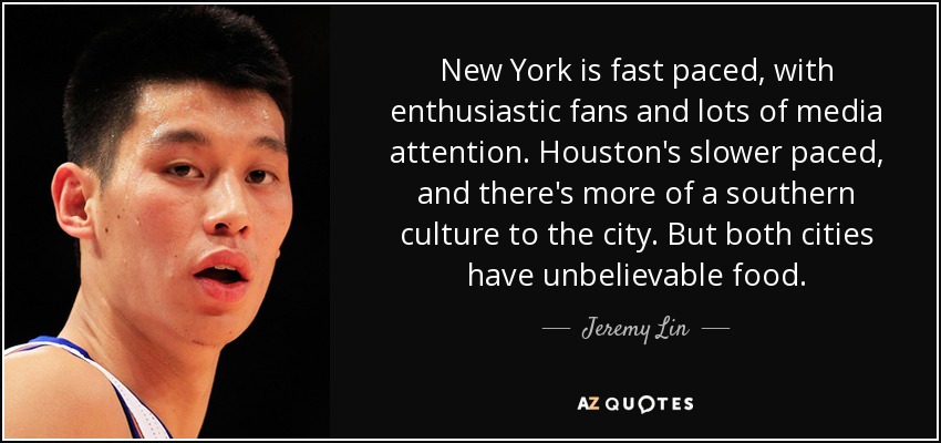 New York is fast paced, with enthusiastic fans and lots of media attention. Houston's slower paced, and there's more of a southern culture to the city. But both cities have unbelievable food. - Jeremy Lin