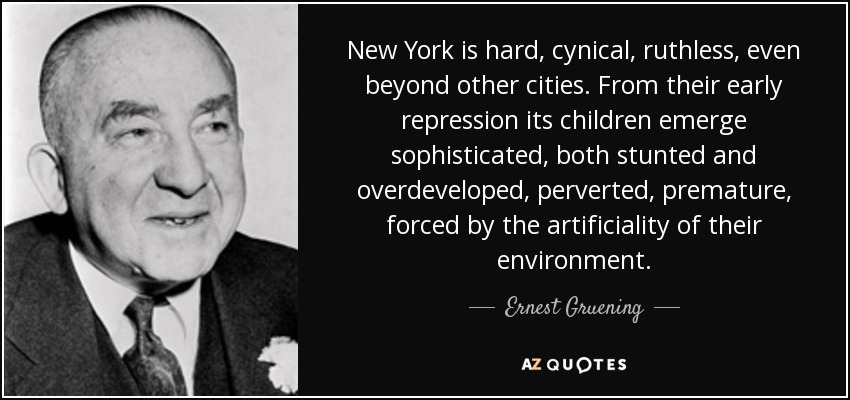 New York is hard, cynical, ruthless, even beyond other cities. From their early repression its children emerge sophisticated, both stunted and overdeveloped, perverted, premature, forced by the artificiality of their environment. - Ernest Gruening