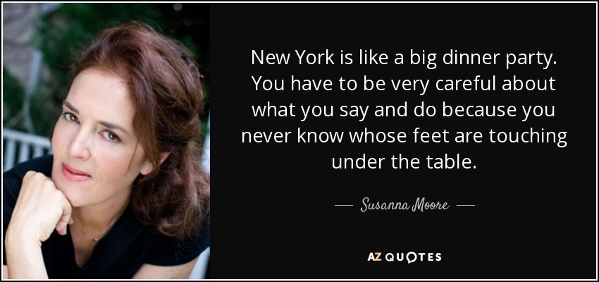New York is like a big dinner party. You have to be very careful about what you say and do because you never know whose feet are touching under the table. - Susanna Moore