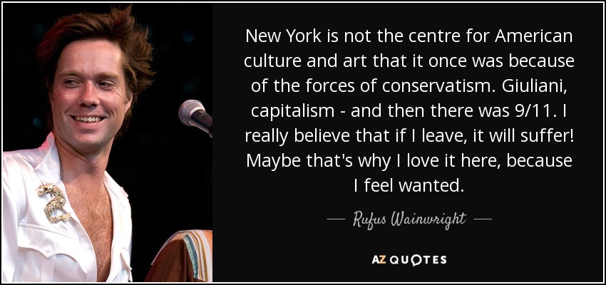 New York is not the centre for American culture and art that it once was because of the forces of conservatism. Giuliani, capitalism - and then there was 9/11. I really believe that if I leave, it will suffer! Maybe that's why I love it here, because I feel wanted. - Rufus Wainwright