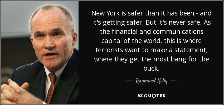 New York is safer than it has been - and it's getting safer. But it's never safe. As the financial and communications capital of the world, this is where terrorists want to make a statement, where they get the most bang for the buck. - Raymond Kelly