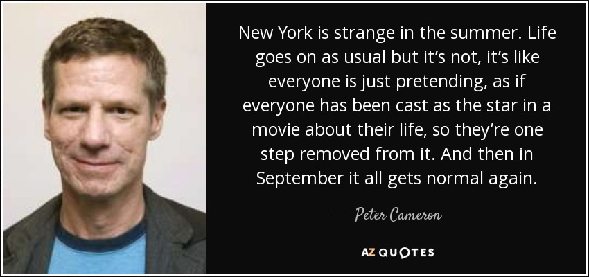 New York is strange in the summer. Life goes on as usual but it’s not, it’s like everyone is just pretending, as if everyone has been cast as the star in a movie about their life, so they’re one step removed from it. And then in September it all gets normal again. - Peter Cameron