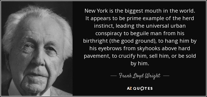 New York is the biggest mouth in the world. It appears to be prime example of the herd instinct, leading the universal urban conspiracy to beguile man from his birthright (the good ground), to hang him by his eyebrows from skyhooks above hard pavement, to crucify him, sell him, or be sold by him. - Frank Lloyd Wright