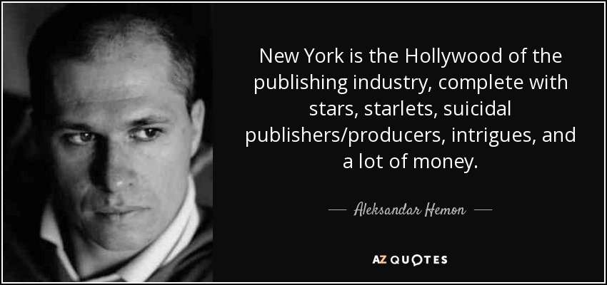 New York is the Hollywood of the publishing industry, complete with stars, starlets, suicidal publishers/producers, intrigues, and a lot of money. - Aleksandar Hemon