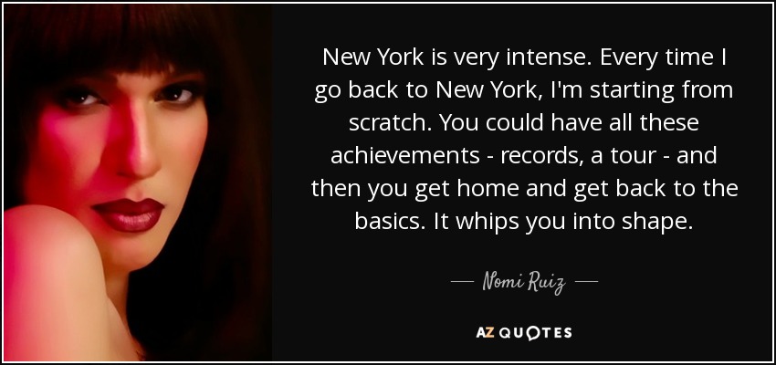 New York is very intense. Every time I go back to New York, I'm starting from scratch. You could have all these achievements - records, a tour - and then you get home and get back to the basics. It whips you into shape. - Nomi Ruiz