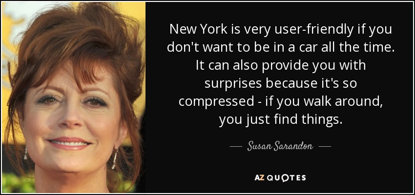 New York is very user-friendly if you don't want to be in a car all the time. It can also provide you with surprises because it's so compressed - if you walk around, you just find things. - Susan Sarandon