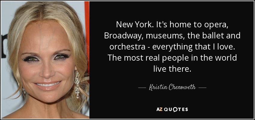 New York. It's home to opera, Broadway, museums, the ballet and orchestra - everything that I love. The most real people in the world live there. - Kristin Chenoweth