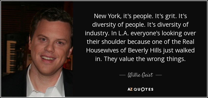 New York, it's people. It's grit. It's diversity of people. It's diversity of industry. In L.A. everyone's looking over their shoulder because one of the Real Housewives of Beverly Hills just walked in. They value the wrong things. - Willie Geist