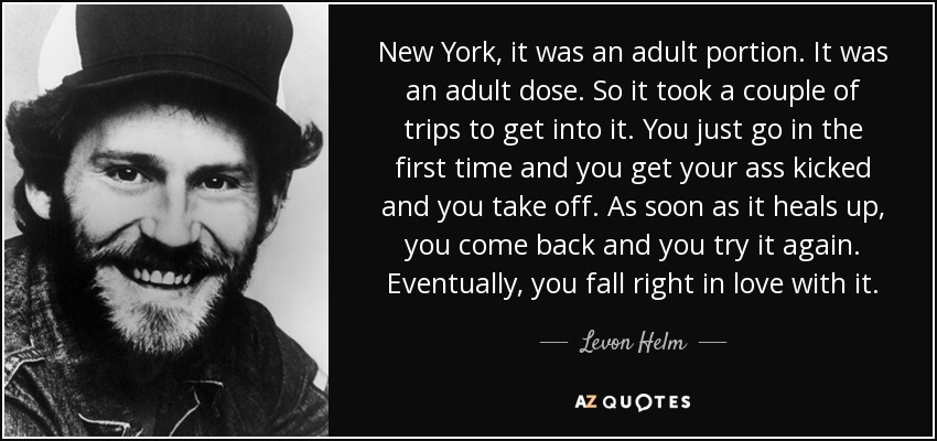 New York, it was an adult portion. It was an adult dose. So it took a couple of trips to get into it. You just go in the first time and you get your ass kicked and you take off. As soon as it heals up, you come back and you try it again. Eventually, you fall right in love with it. - Levon Helm