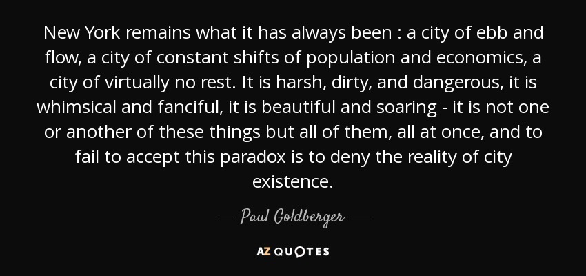 New York remains what it has always been : a city of ebb and flow, a city of constant shifts of population and economics, a city of virtually no rest. It is harsh, dirty, and dangerous, it is whimsical and fanciful, it is beautiful and soaring - it is not one or another of these things but all of them, all at once, and to fail to accept this paradox is to deny the reality of city existence. - Paul Goldberger