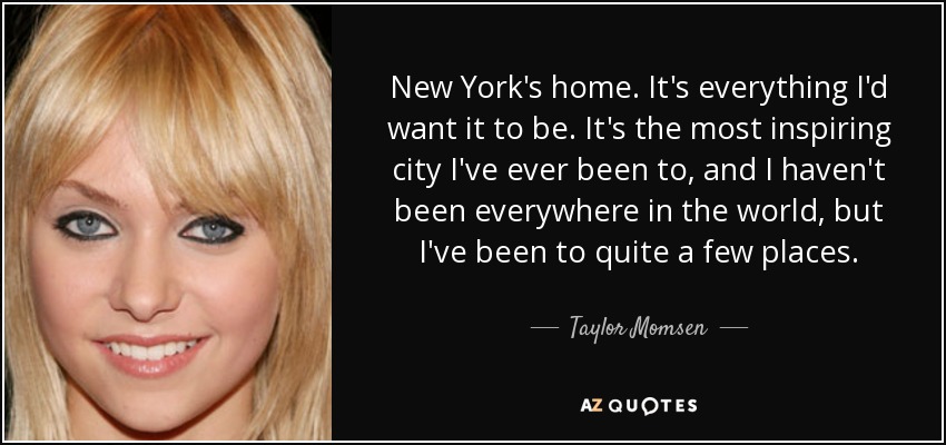 New York's home. It's everything I'd want it to be. It's the most inspiring city I've ever been to, and I haven't been everywhere in the world, but I've been to quite a few places. - Taylor Momsen