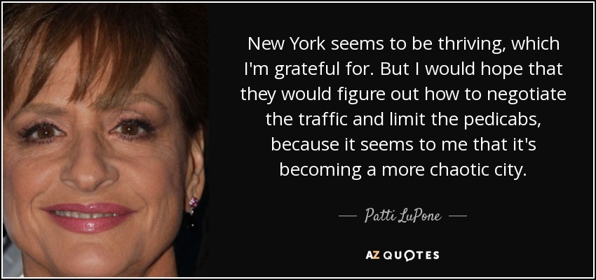 New York seems to be thriving, which I'm grateful for. But I would hope that they would figure out how to negotiate the traffic and limit the pedicabs, because it seems to me that it's becoming a more chaotic city. - Patti LuPone