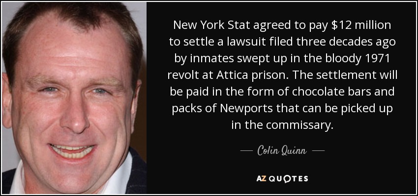 New York Stat agreed to pay $12 million to settle a lawsuit filed three decades ago by inmates swept up in the bloody 1971 revolt at Attica prison. The settlement will be paid in the form of chocolate bars and packs of Newports that can be picked up in the commissary. - Colin Quinn
