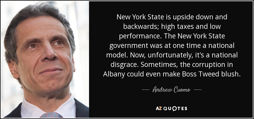 New York State is upside down and backwards; high taxes and low performance. The New York State government was at one time a national model. Now, unfortunately, it's a national disgrace. Sometimes, the corruption in Albany could even make Boss Tweed blush. - Andrew Cuomo