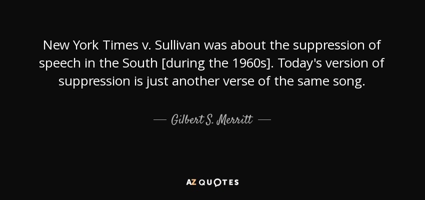 New York Times v. Sullivan was about the suppression of speech in the South [during the 1960s]. Today's version of suppression is just another verse of the same song. - Gilbert S. Merritt, Jr.
