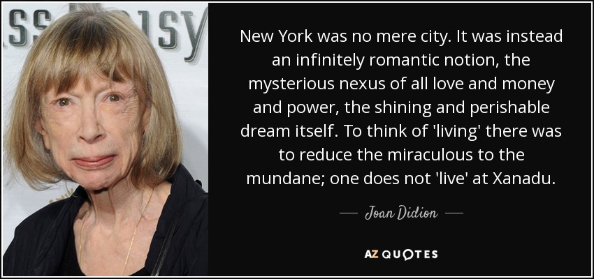 New York was no mere city. It was instead an infinitely romantic notion, the mysterious nexus of all love and money and power, the shining and perishable dream itself. To think of 'living' there was to reduce the miraculous to the mundane; one does not 'live' at Xanadu. - Joan Didion