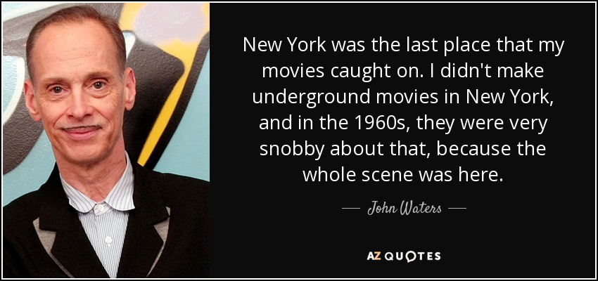 New York was the last place that my movies caught on. I didn't make underground movies in New York, and in the 1960s, they were very snobby about that, because the whole scene was here. - John Waters