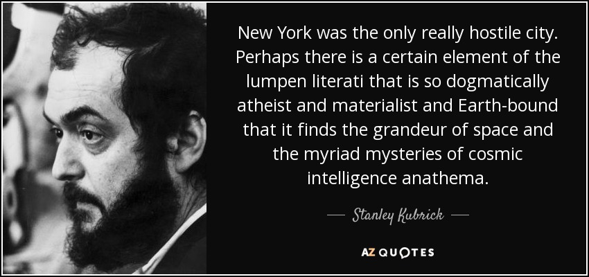 New York was the only really hostile city. Perhaps there is a certain element of the lumpen literati that is so dogmatically atheist and materialist and Earth-bound that it finds the grandeur of space and the myriad mysteries of cosmic intelligence anathema. - Stanley Kubrick
