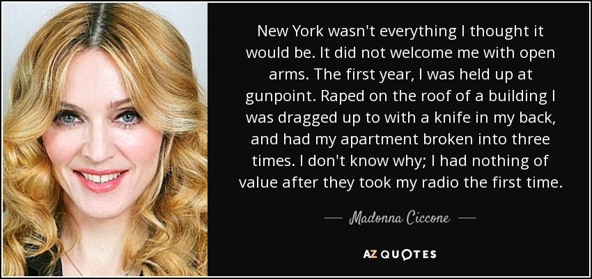 New York wasn't everything I thought it would be. It did not welcome me with open arms. The first year, I was held up at gunpoint. Raped on the roof of a building I was dragged up to with a knife in my back, and had my apartment broken into three times. I don't know why; I had nothing of value after they took my radio the first time. - Madonna Ciccone