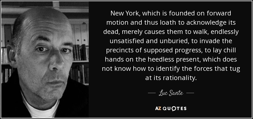 New York, which is founded on forward motion and thus loath to acknowledge its dead, merely causes them to walk, endlessly unsatisfied and unburied, to invade the precincts of supposed progress, to lay chill hands on the heedless present, which does not know how to identify the forces that tug at its rationality. - Luc Sante