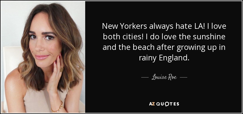 New Yorkers always hate LA! I love both cities! I do love the sunshine and the beach after growing up in rainy England. - Louise Roe