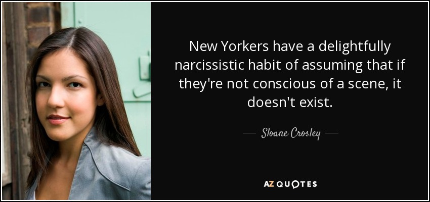 New Yorkers have a delightfully narcissistic habit of assuming that if they're not conscious of a scene, it doesn't exist. - Sloane Crosley