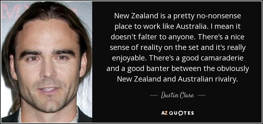 New Zealand is a pretty no-nonsense place to work like Australia. I mean it doesn't falter to anyone. There's a nice sense of reality on the set and it's really enjoyable. There's a good camaraderie and a good banter between the obviously New Zealand and Australian rivalry. - Dustin Clare