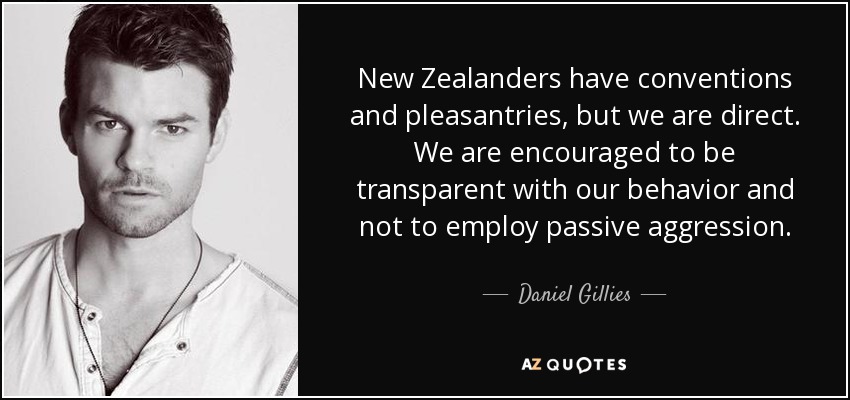 New Zealanders have conventions and pleasantries, but we are direct. We are encouraged to be transparent with our behavior and not to employ passive aggression. - Daniel Gillies