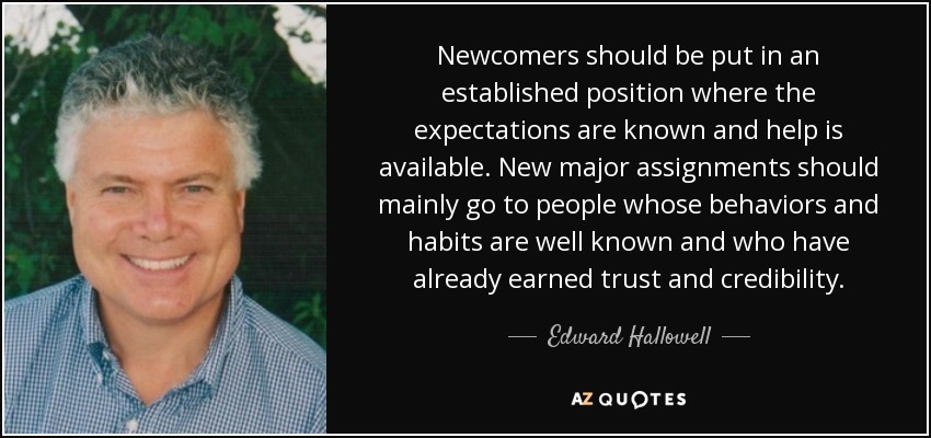 Newcomers should be put in an established position where the expectations are known and help is available. New major assignments should mainly go to people whose behaviors and habits are well known and who have already earned trust and credibility. - Edward Hallowell