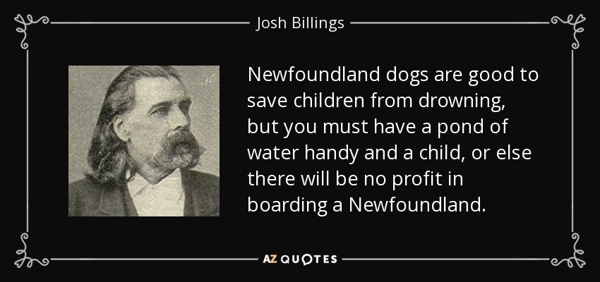 Newfoundland dogs are good to save children from drowning, but you must have a pond of water handy and a child, or else there will be no profit in boarding a Newfoundland. - Josh Billings