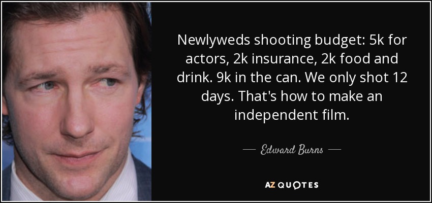 Newlyweds shooting budget: 5k for actors, 2k insurance, 2k food and drink. 9k in the can. We only shot 12 days. That's how to make an independent film. - Edward Burns