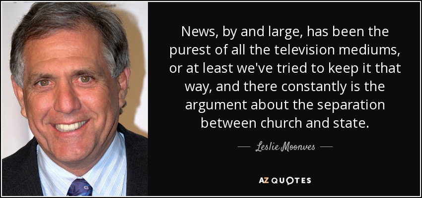 News, by and large, has been the purest of all the television mediums, or at least we've tried to keep it that way, and there constantly is the argument about the separation between church and state. - Leslie Moonves